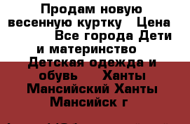 Продам новую весенную куртку › Цена ­ 1 500 - Все города Дети и материнство » Детская одежда и обувь   . Ханты-Мансийский,Ханты-Мансийск г.